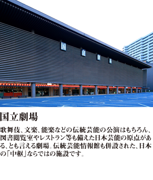 国立劇場 歌舞伎、文楽、能楽などの伝統芸能の公演はもちろん、図書閲覧室やレストラン等も備えた日本芸能の原点がある、とも言える劇場。伝統芸能情報館も併設された、日本の「中枢」ならではの施設です。
