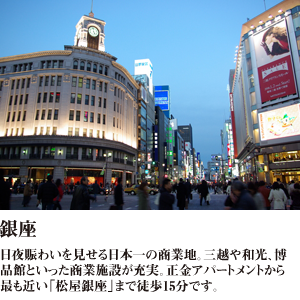 銀座 日夜賑わいを見せる日本一の商業地。三越や和光、博品館といった商業施設が充実。正金アパートメント入舟町から最も近い「松屋銀座」まで徒歩15分です。