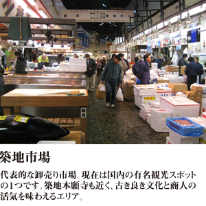 築地市場 代表的な卸売り市場。現在は国内の有名観光スポットの１つです。築地本願寺も近く、古き良き文化と商人の活気を味わえるエリア。