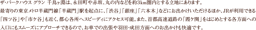 ザ・パークハウス グラン 千鳥ヶ淵は、永田町や赤坂、丸の内などを約３km圏内とする立地にあります。最寄りの東京メトロ半蔵門線「半蔵門」駅を起点に、「渋谷」「銀座」「六本木」などにお出かけいただけるほか、JRが利用できる「四ツ谷」や「市ケ谷」も近く、都心各所へスピーディにアクセス可能。また、首都高速道路の「霞ケ関」をはじめとする各方面への入口にもスムーズにアプローチできるので、お車での出張や羽田・成田方面へのお出かけも快適です。 