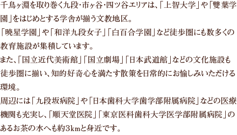 千鳥ヶ淵を取り巻く九段・市ヶ谷・四ツ谷エリアは、「上智大学」や「雙葉学園」をはじめとする学舎が揃う文教地区。「暁星学園」や「和洋九段女子」「白百合学園」など徒歩圏にも数多くの教育施設が集積しています。また、「国立近代美術館」「国立劇場」「日本武道館」などの文化施設も徒歩圏に揃い、知的好奇心を満たす散策を日常的にお愉しみいただける環境。周辺には「九段坂病院」や「日本歯科大学歯学部附属病院」などの医療機関も充実し、「順天堂医院」「東京医科歯科大学医学部附属病院」のあるお茶の水へも約３kmと身近です。