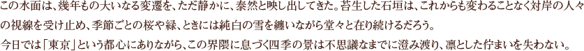 この水面は、幾年もの大いなる変遷を、ただ静かに、泰然と映し出してきた。苔生した石垣は、これからも変わることなく対岸の人々の視線を受け止め、季節ごとの桜や緑、ときには純白の雪を纏いながら堂々と在り続けるだろう。今日では「東京」という都心にありながら、この界隈に息づく四季の景は不思議なまでに澄み渡り、凛とした佇まいを失わない。