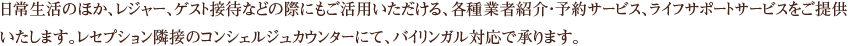 日常生活のほか、レジャー、ゲスト接待などの際にもご活用いただける、各種業者紹介・予約サービス、ライフサポートサービスをご提供いたします。レセプション隣接のコンシェルジュカウンターにて、バイリンガル対応で承ります。