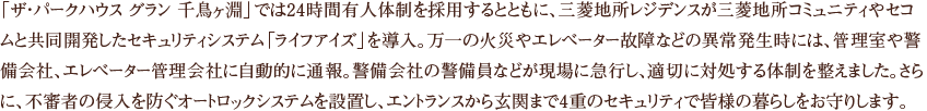 「ザ・パークハウス グラン 千鳥ヶ淵」では24時間有人体制を採用するとともに、三菱地所レジデンスが三菱地所コミュニティやセコムと共同開発したセキュリティシステム「ライフアイズ」を導入。万一の火災やエレベーター故障などの異常発生時には、管理室や警備会社、エレベーター管理会社に自動的に通報。警備会社の警備員などが現場に急行し、適切に対処する体制を整えました。さらに、不審者の侵入を防ぐオートロックシステムを設置し、エントランスから玄関まで4重のセキュリティで皆様の暮らしをお守りします。